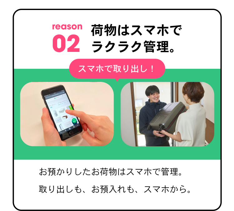 reason02 荷物はスマホでラクラク管理。 スマホで取り出し！ お預かりしたお荷物はスマホで管理。取り出しも、お預け入れも、スマホから。