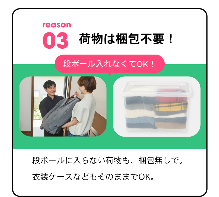 reason03 荷物は梱包不要！ 段ボールに入れなくてOK！ 段ボールに入らない荷物も梱包なしで。衣装ケースなどもそのままでOK。