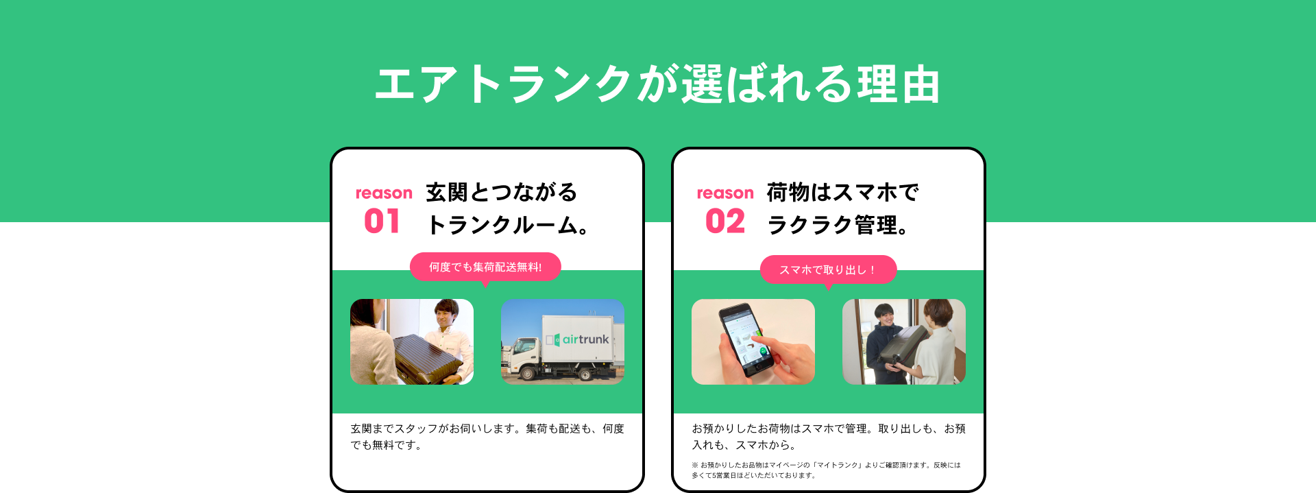 エアトランクが選ばれる理由 reason01 玄関とつながるトランクルーム 何度でも集荷配送無料! 玄関までスタッフがお伺いします。集荷も配送も、何度でも無料です。reason02 荷物はスマホでラクラク管理。 スマホで取り出し！ お預かりしたお荷物はスマホで管理。取り出しも、お預け入れも、スマホから。※ お預かりしたお品物はマイページの「マイトランク」よりご確認頂けます。反映には多くて5営業日ほどいただいております。