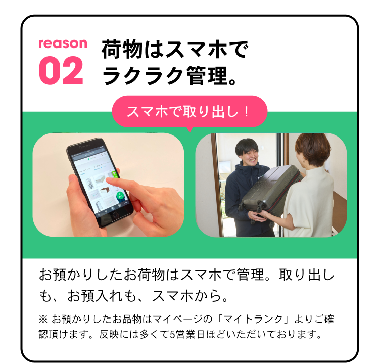 reason02 荷物はスマホでラクラク管理。 スマホで取り出し！ お預かりしたお荷物はスマホで管理。取り出しも、お預け入れも、スマホから。※ お預かりしたお品物はマイページの「マイトランク」よりご確認頂けます。反映には多くて5営業日ほどいただいております。