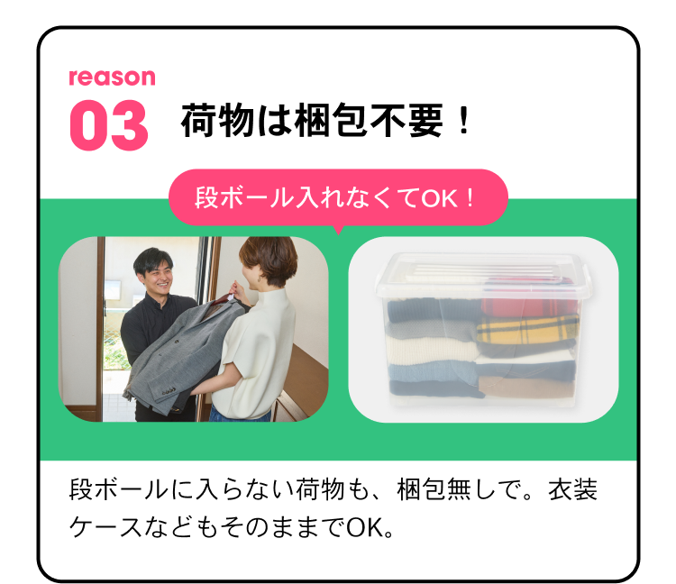 reason03 荷物は梱包不要！ 段ボールに入れなくてOK！ 段ボールに入らない荷物も梱包なしで。衣装ケースなどもそのままでOK。