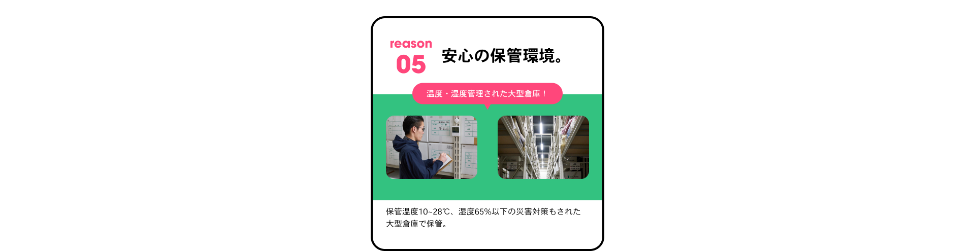 reason05 安心の保管環境。 温度・湿度管理された大型倉庫！ 保管温度10~28℃、湿度65%以下の災害対策もされた大型倉庫で保管。