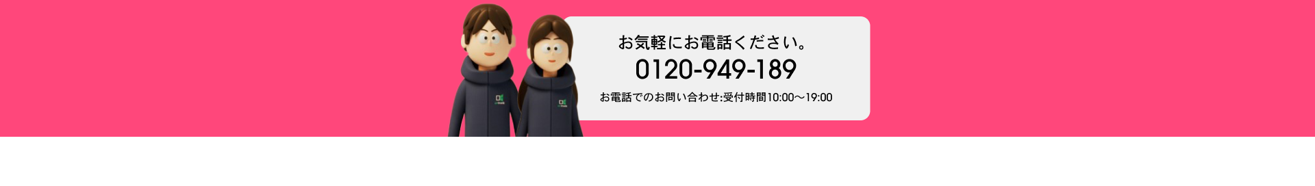 お気軽にお電話ください。 0120-949-189 お電話でのお問い合わせ：受付時間10:00~19:00