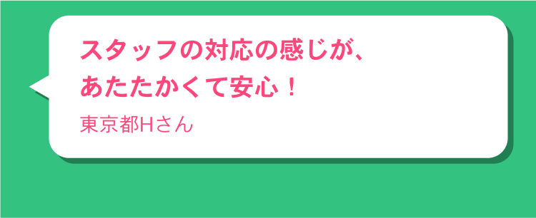 スタッフの対応の感じが、あたたかくて安心！東京都Hさん